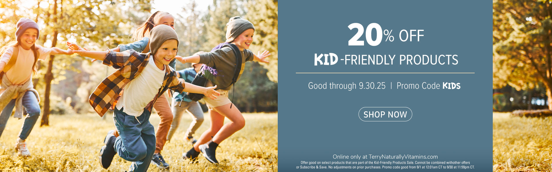 20% off Kid-Friendly Products • Promo code KIDS • Good through 9.0.25 • Online only at TerryNaturallyVitamins.com Offer good on select products that are part of the Kid-Friendly Products Sale. Cannot be combined withother offers or Subscribe & Save. No ad