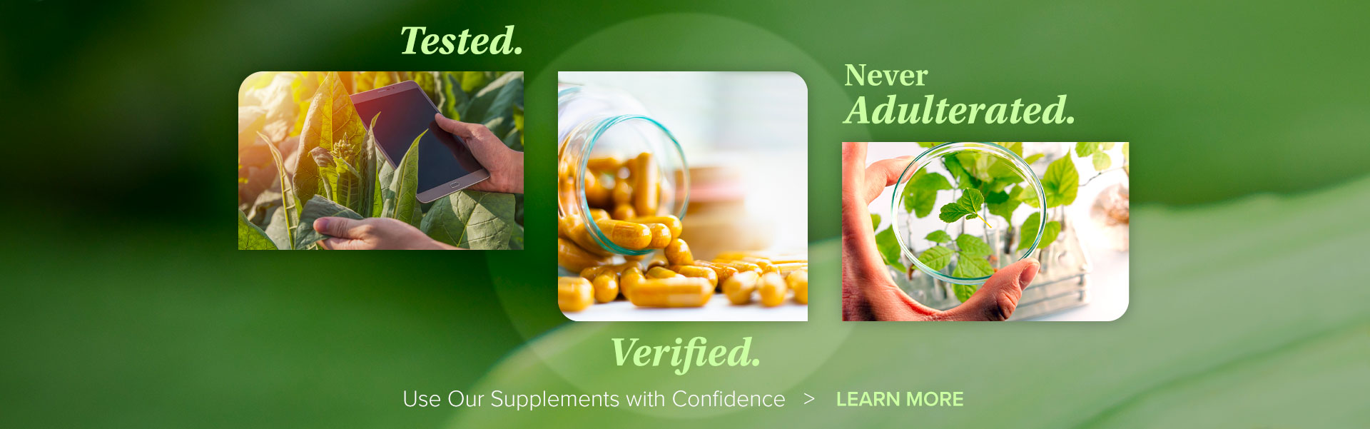 Tested. Verified. Never Adulterated. Use Our Supplements with Confidence > LEARN MORE