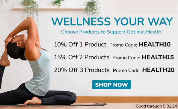WELLNESS YOUR WAY  • Choose Products to Support Optimal Health*  • 10% Off 1 Product Promo Code HEALTH10  • 15% Off 2 Products Promo Code: HEALTH15 • 20% Off 3 Products Promo Code: HEALTH20 • SHOP NOW • Good through 5.31.24